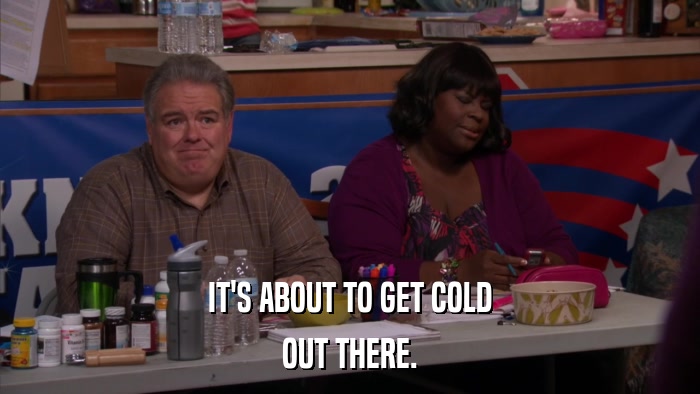 IT'S ABOUT TO GET COLD OUT THERE. 