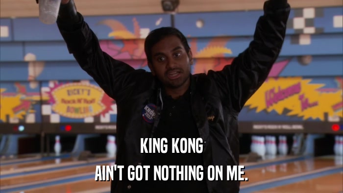 KING KONG AIN'T GOT NOTHING ON ME. 