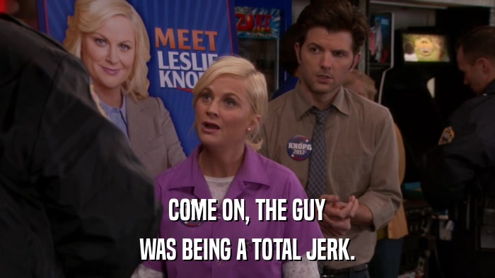 COME ON, THE GUY WAS BEING A TOTAL JERK. 