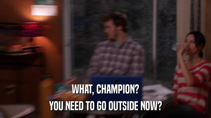 WHAT, CHAMPION? YOU NEED TO GO OUTSIDE NOW? 