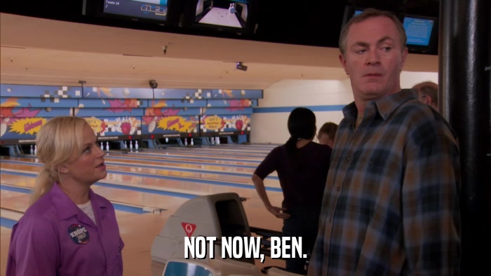 NOT NOW, BEN.  