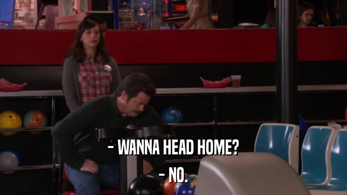 - WANNA HEAD HOME? - NO. 