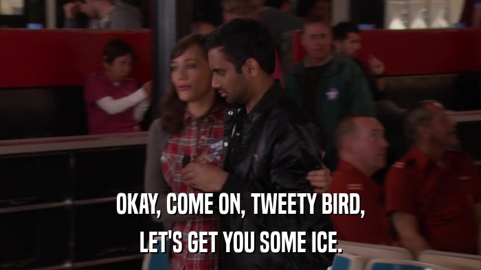 OKAY, COME ON, TWEETY BIRD, LET'S GET YOU SOME ICE. 