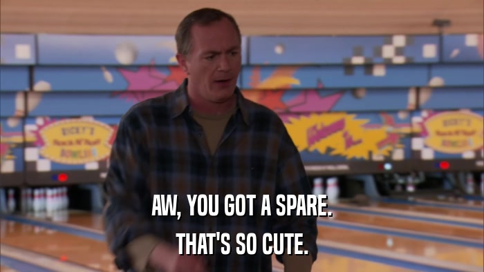 AW, YOU GOT A SPARE. THAT'S SO CUTE. 