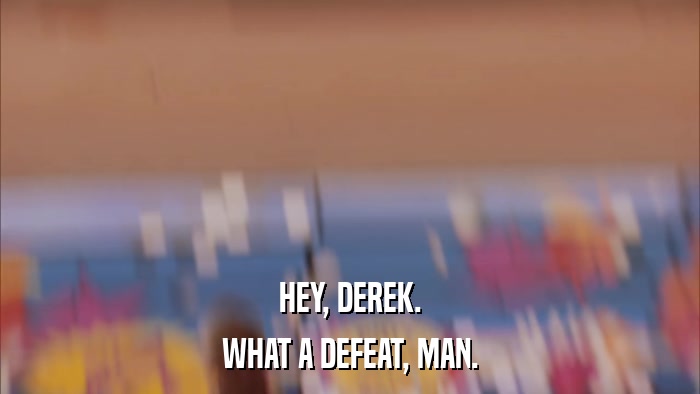 HEY, DEREK. WHAT A DEFEAT, MAN. 