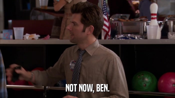 NOT NOW, BEN.  