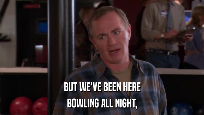 BUT WE'VE BEEN HERE BOWLING ALL NIGHT, 