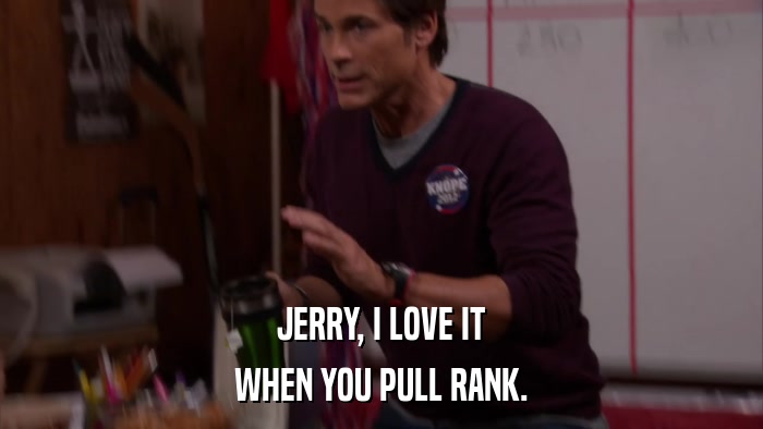 JERRY, I LOVE IT WHEN YOU PULL RANK. 