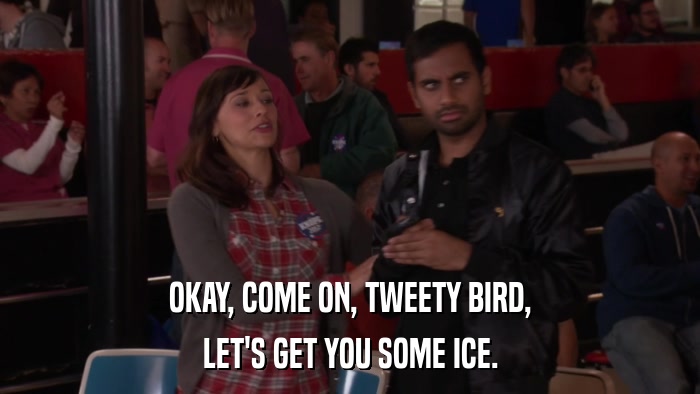 OKAY, COME ON, TWEETY BIRD, LET'S GET YOU SOME ICE. 