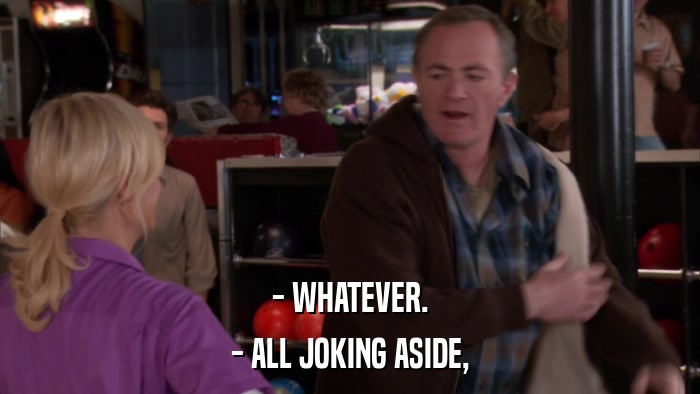 - WHATEVER. - ALL JOKING ASIDE, 