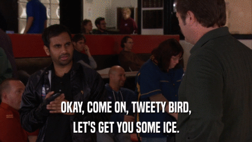 OKAY, COME ON, TWEETY BIRD, LET'S GET YOU SOME ICE. 