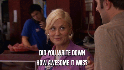 DID YOU WRITE DOWN HOW AWESOME IT WAS? 