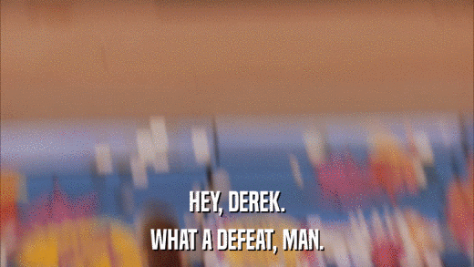 HEY, DEREK. WHAT A DEFEAT, MAN. 