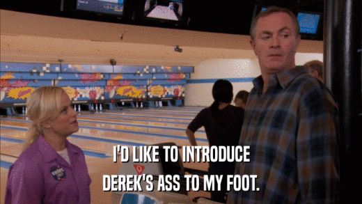I'D LIKE TO INTRODUCE DEREK'S ASS TO MY FOOT. 