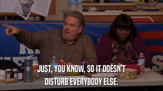 JUST, YOU KNOW, SO IT DOESN'T DISTURB EVERYBODY ELSE. 