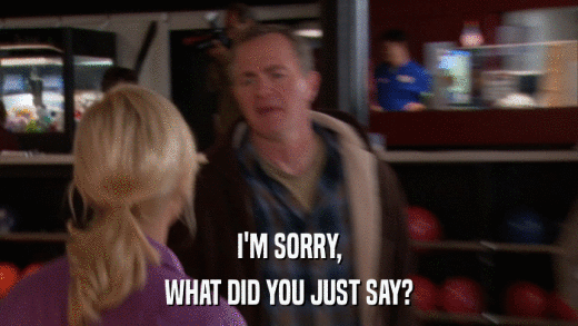 I'M SORRY, WHAT DID YOU JUST SAY? 