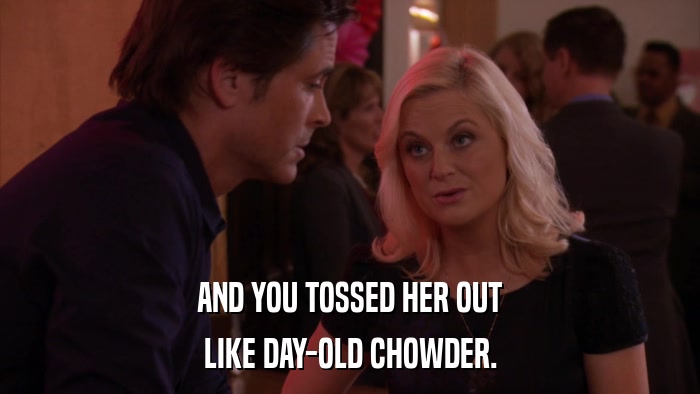 AND YOU TOSSED HER OUT LIKE DAY-OLD CHOWDER. 