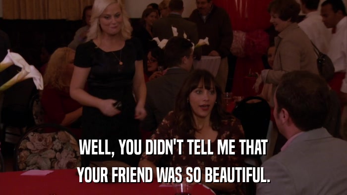 WELL, YOU DIDN'T TELL ME THAT YOUR FRIEND WAS SO BEAUTIFUL. 