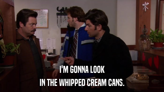 I'M GONNA LOOK IN THE WHIPPED CREAM CANS. 