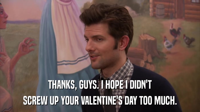 THANKS, GUYS. I HOPE I DIDN'T SCREW UP YOUR VALENTINE'S DAY TOO MUCH. 