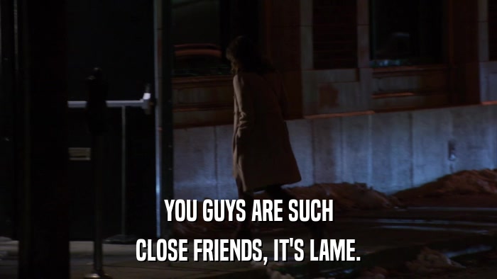 YOU GUYS ARE SUCH CLOSE FRIENDS, IT'S LAME. 