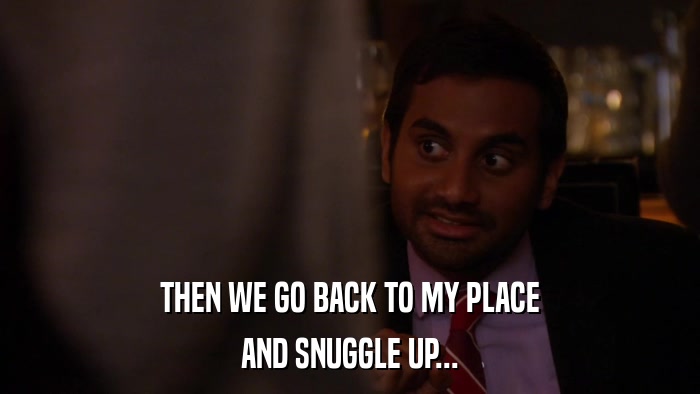 THEN WE GO BACK TO MY PLACE AND SNUGGLE UP... 