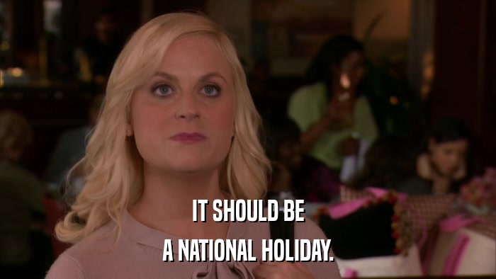 IT SHOULD BE A NATIONAL HOLIDAY. 