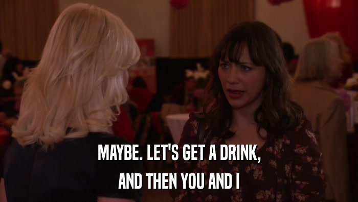 MAYBE. LET'S GET A DRINK, AND THEN YOU AND I 