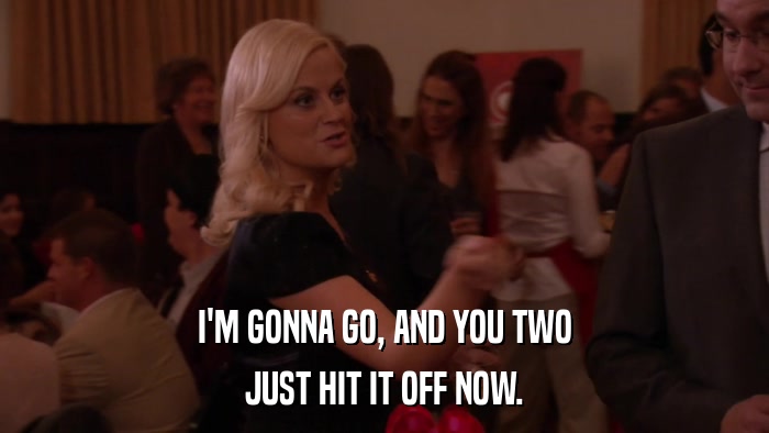 I'M GONNA GO, AND YOU TWO JUST HIT IT OFF NOW. 