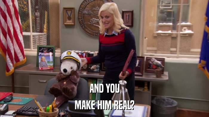 AND YOU MAKE HIM REAL? 