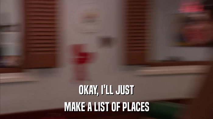 OKAY, I'LL JUST MAKE A LIST OF PLACES 