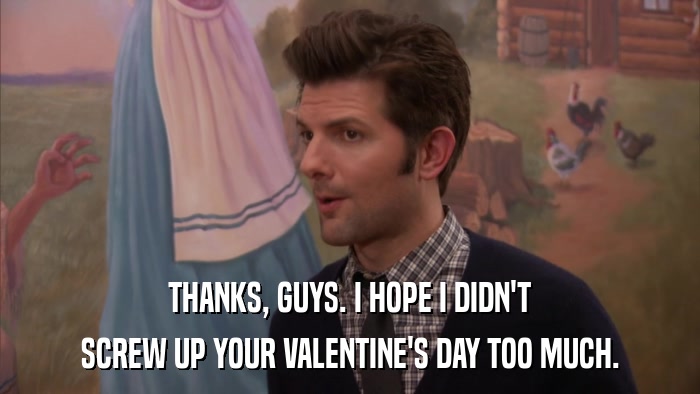THANKS, GUYS. I HOPE I DIDN'T SCREW UP YOUR VALENTINE'S DAY TOO MUCH. 