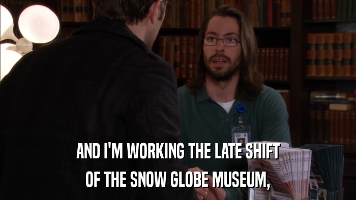 AND I'M WORKING THE LATE SHIFT OF THE SNOW GLOBE MUSEUM, 