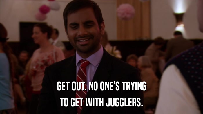 GET OUT. NO ONE'S TRYING TO GET WITH JUGGLERS. 