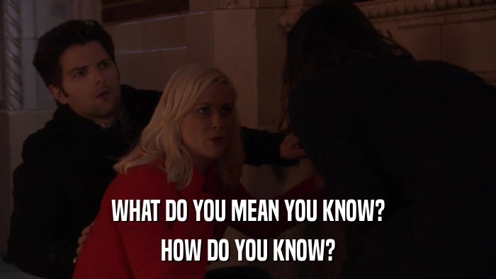 WHAT DO YOU MEAN YOU KNOW? HOW DO YOU KNOW? 
