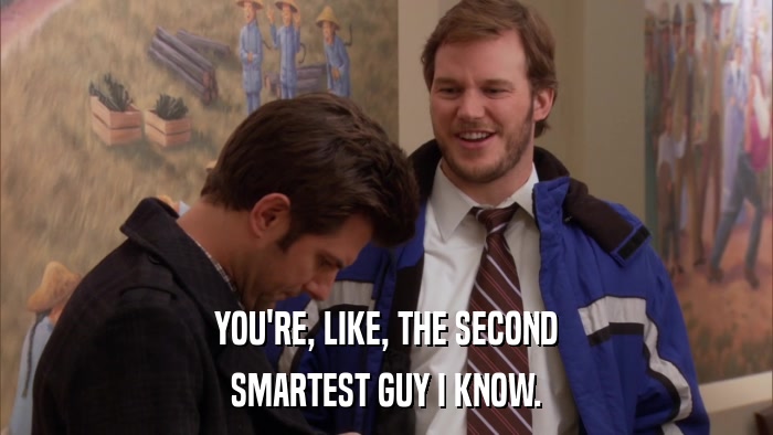 YOU'RE, LIKE, THE SECOND SMARTEST GUY I KNOW. 