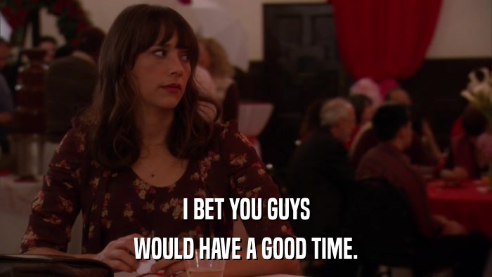 I BET YOU GUYS WOULD HAVE A GOOD TIME. 