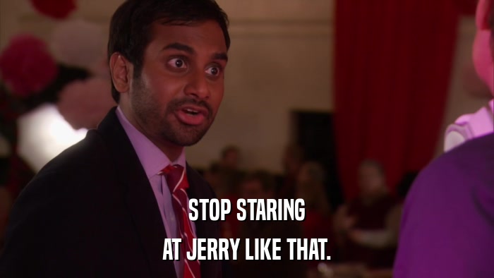 STOP STARING AT JERRY LIKE THAT. 