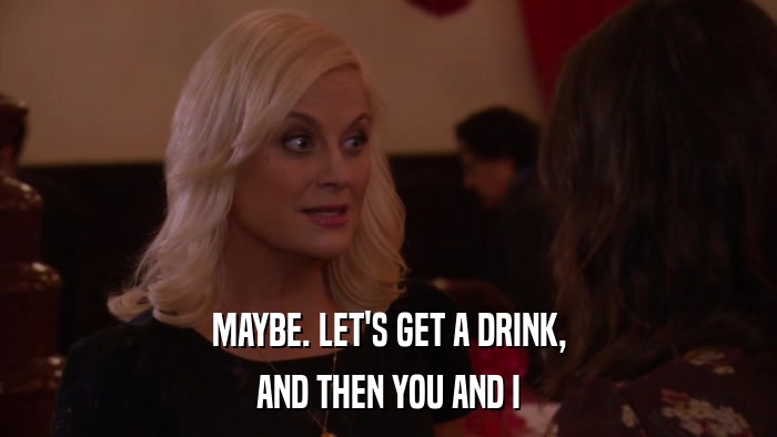 MAYBE. LET'S GET A DRINK, AND THEN YOU AND I 