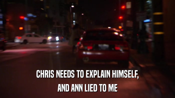 CHRIS NEEDS TO EXPLAIN HIMSELF, AND ANN LIED TO ME 