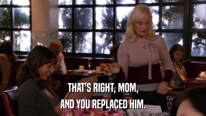 THAT'S RIGHT, MOM, AND YOU REPLACED HIM. 