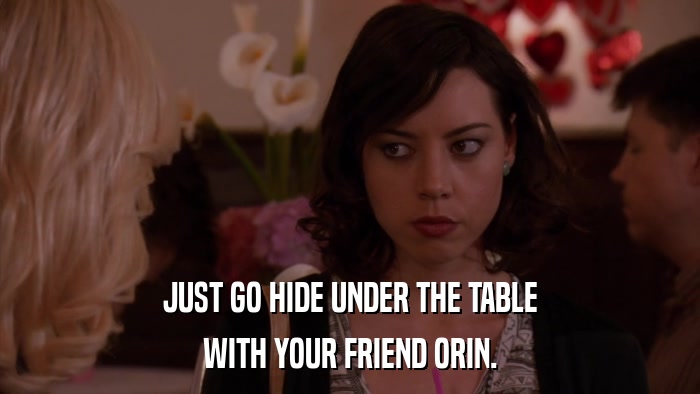 JUST GO HIDE UNDER THE TABLE WITH YOUR FRIEND ORIN. 