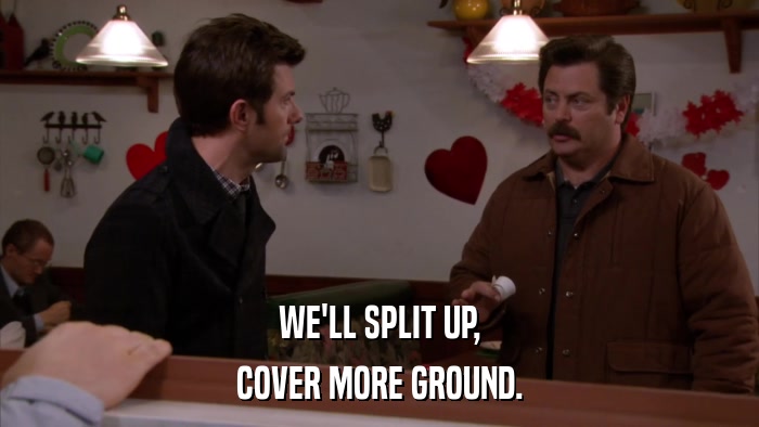 WE'LL SPLIT UP, COVER MORE GROUND. 