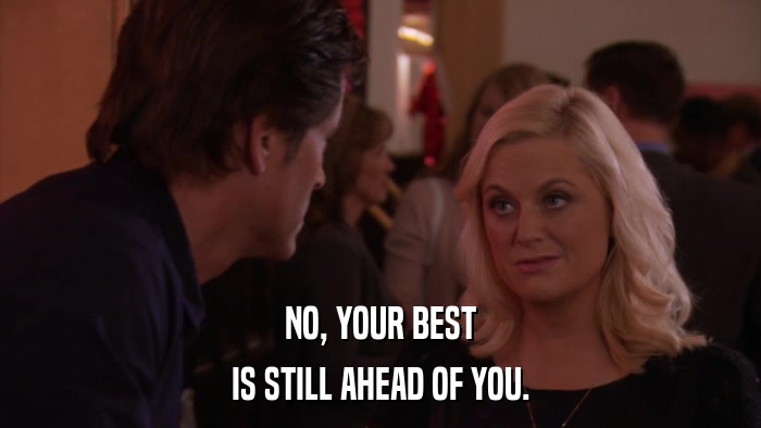 NO, YOUR BEST IS STILL AHEAD OF YOU. 