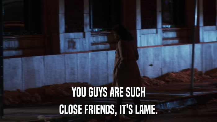 YOU GUYS ARE SUCH CLOSE FRIENDS, IT'S LAME. 