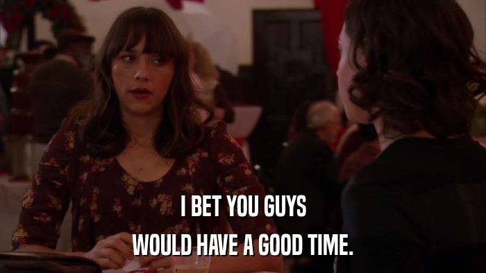 I BET YOU GUYS WOULD HAVE A GOOD TIME. 