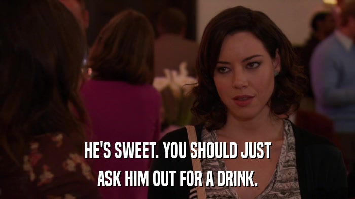 HE'S SWEET. YOU SHOULD JUST ASK HIM OUT FOR A DRINK. 