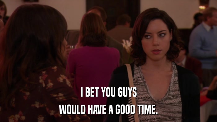 I BET YOU GUYS WOULD HAVE A GOOD TIME. 
