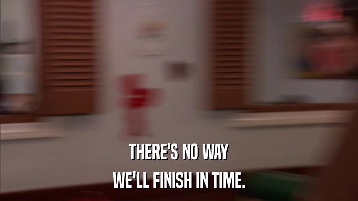 THERE'S NO WAY WE'LL FINISH IN TIME. 