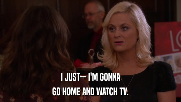 I JUST-- I'M GONNA GO HOME AND WATCH TV. 